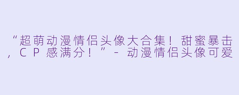“超萌动漫情侣头像大合集！甜蜜暴击，CP感满分！”-动漫情侣头像可爱