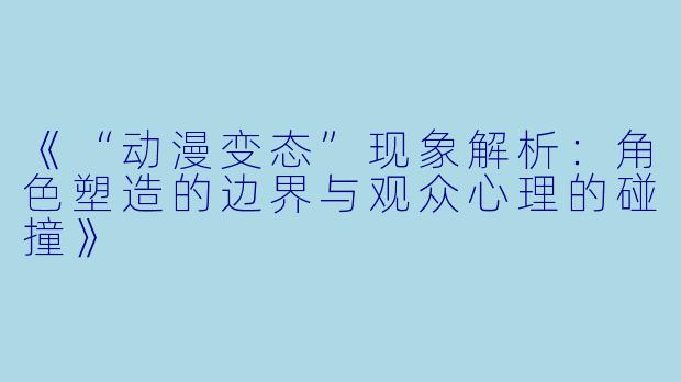 《“动漫变态”现象解析：角色塑造的边界与观众心理的碰撞》