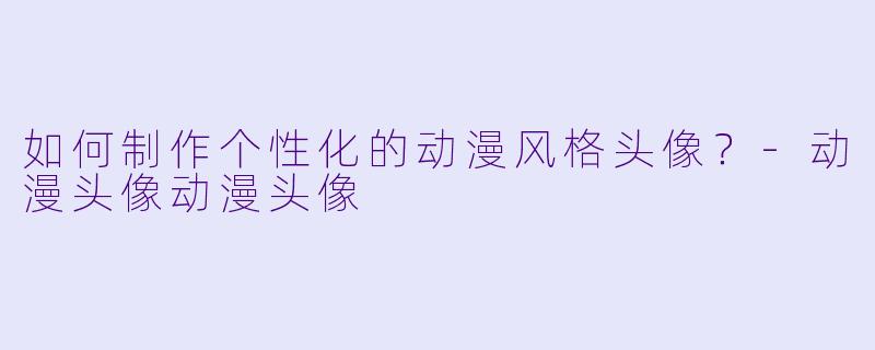 如何制作个性化的动漫风格头像？-动漫头像动漫头像