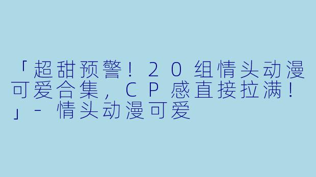 「超甜预警！20组情头动漫可爱合集，CP感直接拉满！」-情头动漫可爱