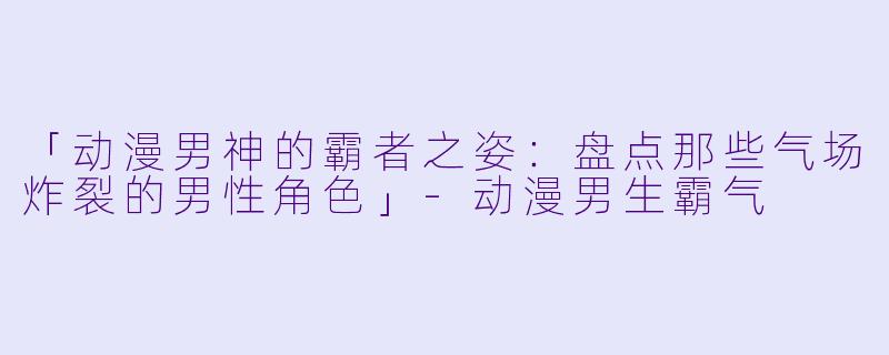 「动漫男神的霸者之姿：盘点那些气场炸裂的男性角色」-动漫男生霸气
