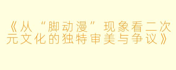 《从“脚动漫”现象看二次元文化的独特审美与争议》