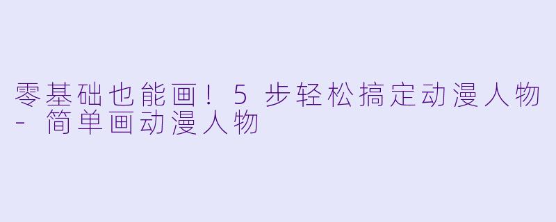 零基础也能画！5步轻松搞定动漫人物-简单画动漫人物