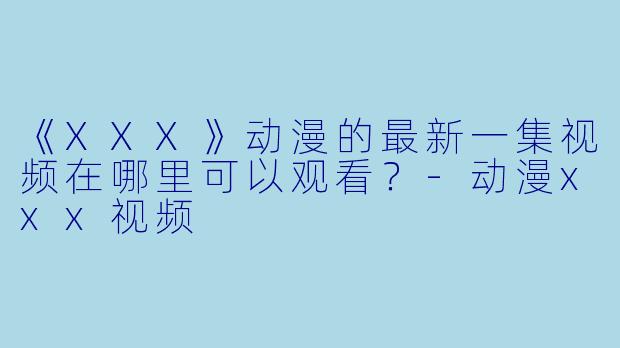 《XXX》动漫的最新一集视频在哪里可以观看？-动漫xxx视频