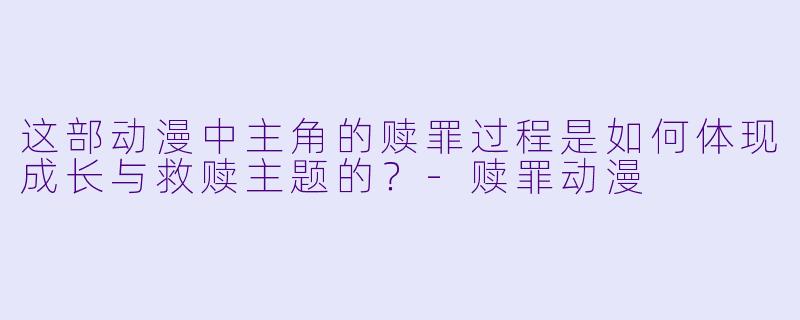 这部动漫中主角的赎罪过程是如何体现成长与救赎主题的？-赎罪动漫