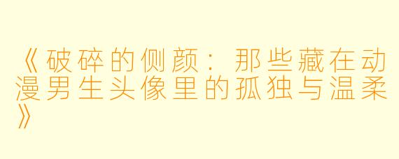 《破碎的侧颜：那些藏在动漫男生头像里的孤独与温柔》