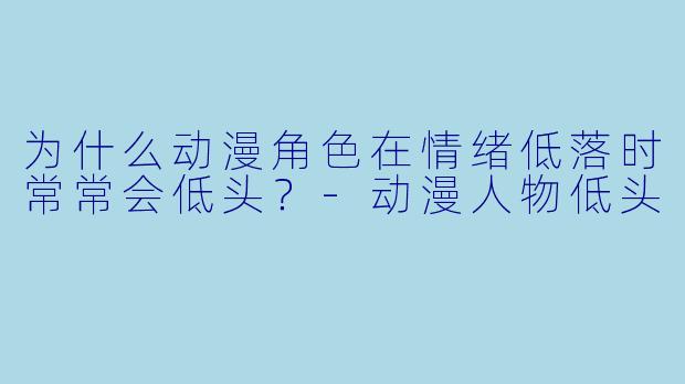 为什么动漫角色在情绪低落时常常会低头？-动漫人物低头