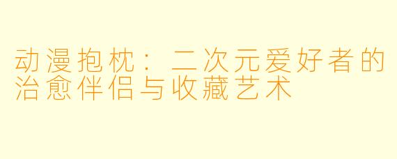 动漫抱枕：二次元爱好者的治愈伴侣与收藏艺术