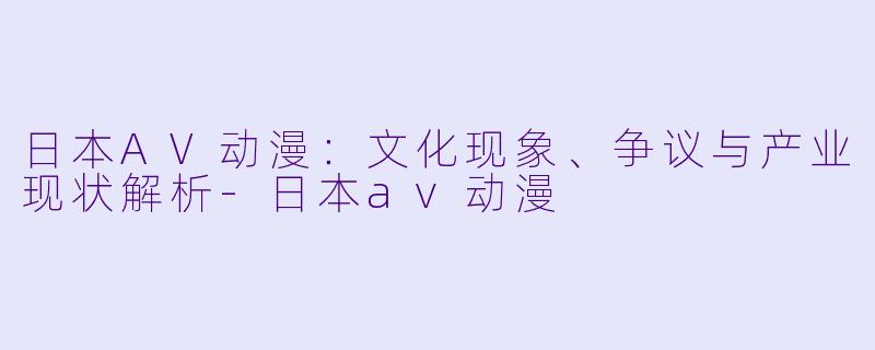日本AV动漫：文化现象、争议与产业现状解析-日本av动漫