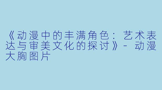 《动漫中的丰满角色：艺术表达与审美文化的探讨》-动漫大胸图片