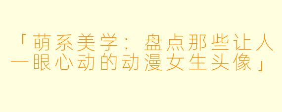 「萌系美学：盘点那些让人一眼心动的动漫女生头像」