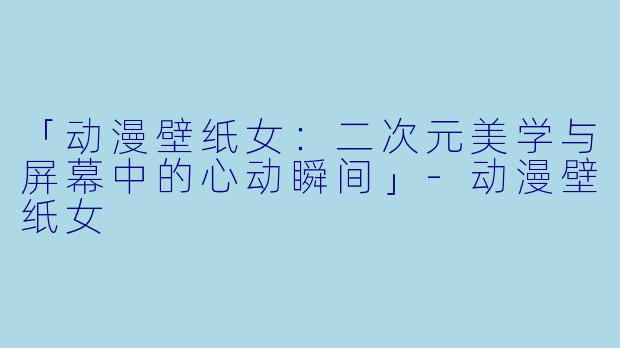 「动漫壁纸女：二次元美学与屏幕中的心动瞬间」-动漫壁纸女