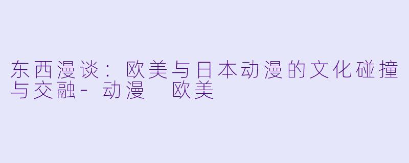 东西漫谈：欧美与日本动漫的文化碰撞与交融-动漫 欧美