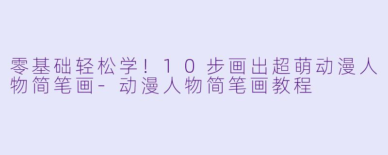 零基础轻松学！10步画出超萌动漫人物简笔画-动漫人物简笔画教程