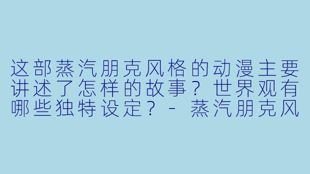 这部蒸汽朋克风格的动漫主要讲述了怎样的故事？世界观有哪些独特设定？-蒸汽朋克风格的动漫