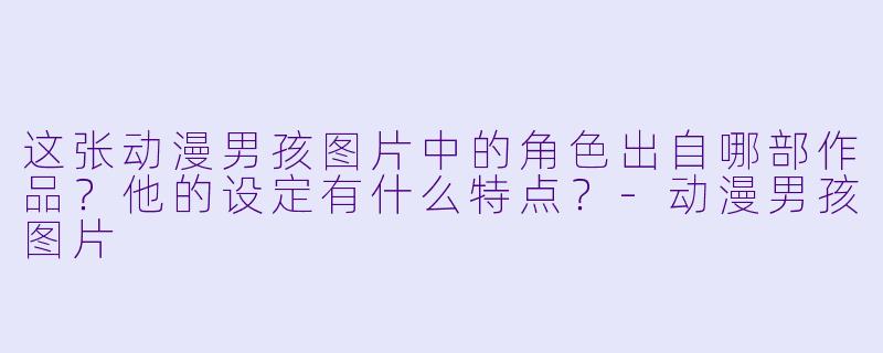 这张动漫男孩图片中的角色出自哪部作品？他的设定有什么特点？-动漫男孩图片