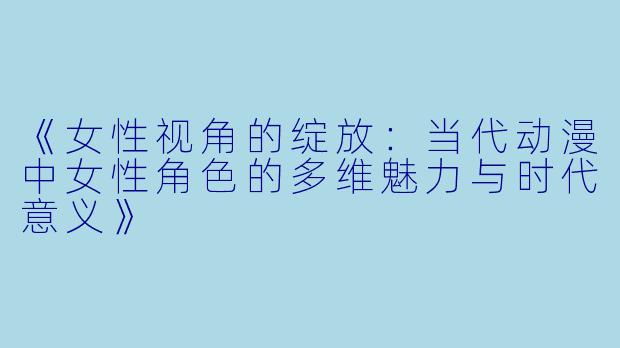 《女性视角的绽放：当代动漫中女性角色的多维魅力与时代意义》