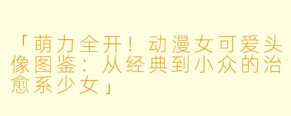 「萌力全开！动漫女可爱头像图鉴：从经典到小众的治愈系少女」