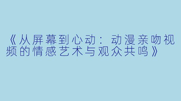 《从屏幕到心动：动漫亲吻视频的情感艺术与观众共鸣》