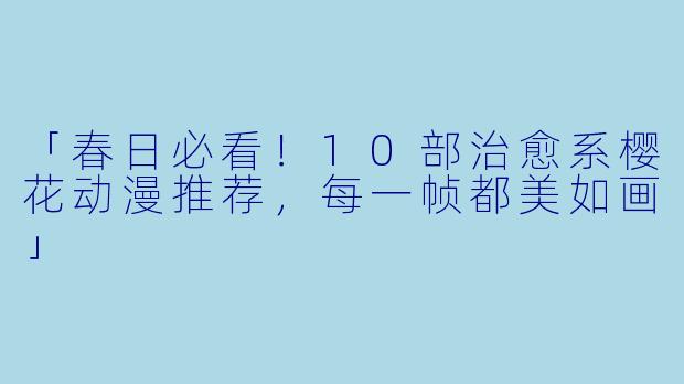 「春日必看！10部治愈系樱花动漫推荐，每一帧都美如画」