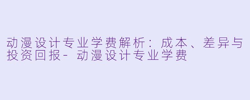 动漫设计专业学费解析：成本、差异与投资回报-动漫设计专业学费