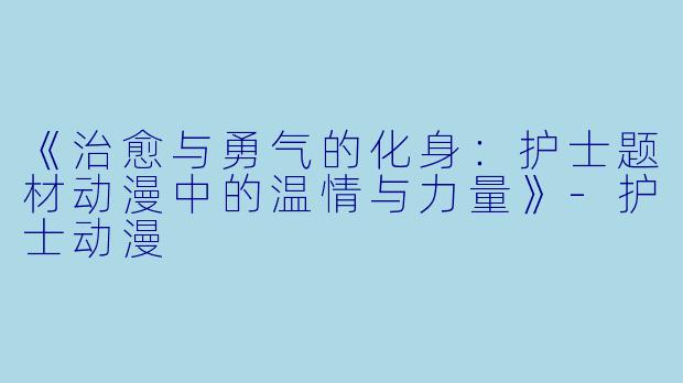 《治愈与勇气的化身：护士题材动漫中的温情与力量》-护士动漫