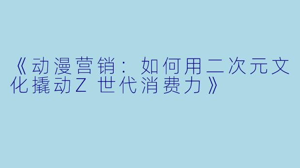 《动漫营销：如何用二次元文化撬动Z世代消费力》