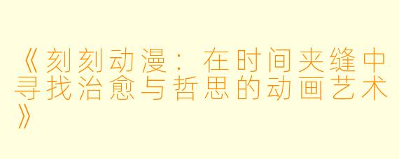 《刻刻动漫：在时间夹缝中寻找治愈与哲思的动画艺术》