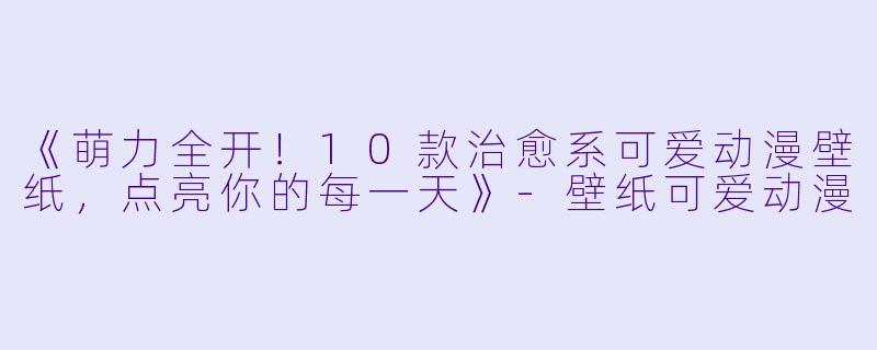 《萌力全开！10款治愈系可爱动漫壁纸，点亮你的每一天》-壁纸可爱动漫