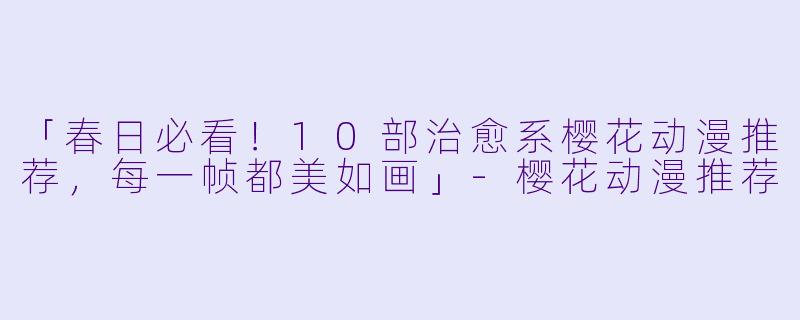 「春日必看！10部治愈系樱花动漫推荐，每一帧都美如画」-樱花动漫推荐