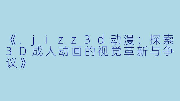 《.jizz3d动漫：探索3D成人动画的视觉革新与争议》