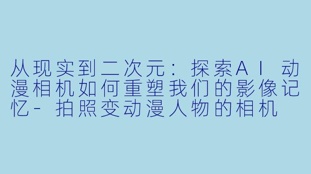 从现实到二次元：探索AI动漫相机如何重塑我们的影像记忆-拍照变动漫人物的相机