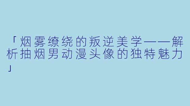 「烟雾缭绕的叛逆美学——解析抽烟男动漫头像的独特魅力」