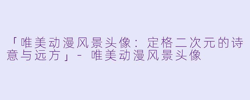「唯美动漫风景头像：定格二次元的诗意与远方」-唯美动漫风景头像