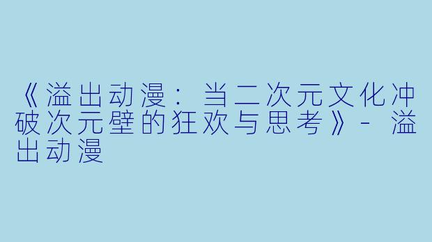 《溢出动漫：当二次元文化冲破次元壁的狂欢与思考》-溢出动漫
