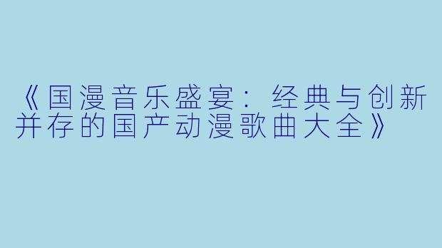 《国漫音乐盛宴:经典与创新并存的国产动漫歌曲大全》
