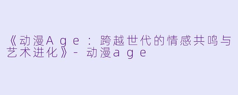 《动漫Age：跨越世代的情感共鸣与艺术进化》-动漫age