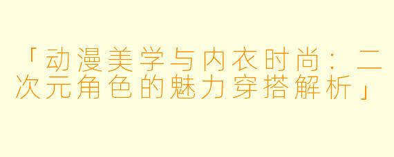 「动漫美学与内衣时尚：二次元角色的魅力穿搭解析」