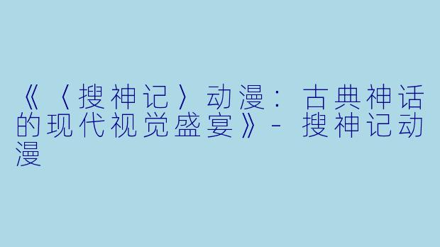 《〈搜神记〉动漫：古典神话的现代视觉盛宴》-搜神记动漫