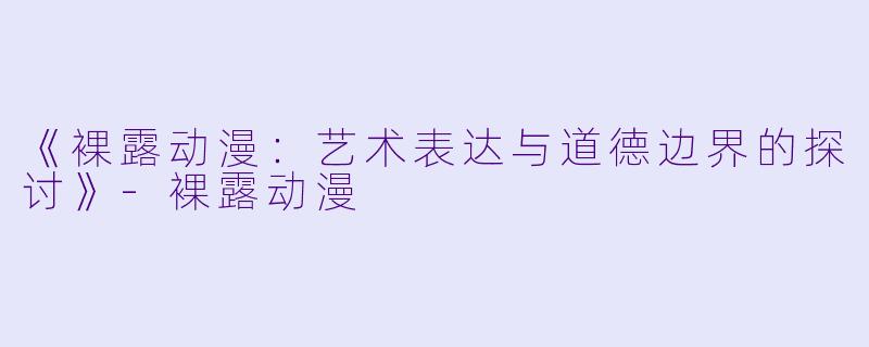 《裸露动漫：艺术表达与道德边界的探讨》-裸露动漫