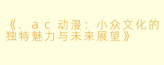 《.ac动漫：小众文化的独特魅力与未来展望》