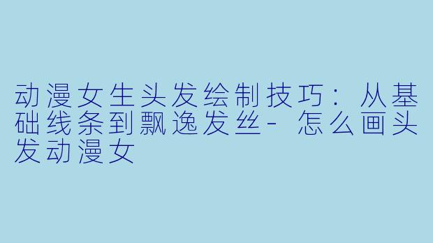 动漫女生头发绘制技巧：从基础线条到飘逸发丝-怎么画头发动漫女