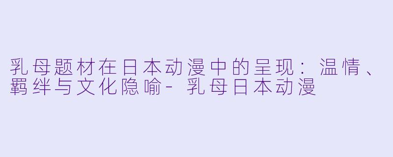 乳母题材在日本动漫中的呈现：温情、羁绊与文化隐喻-乳母日本动漫