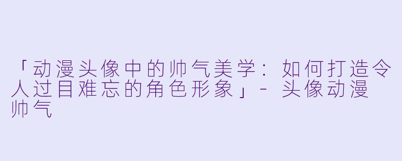 「动漫头像中的帅气美学：如何打造令人过目难忘的角色形象」-头像动漫 帅气