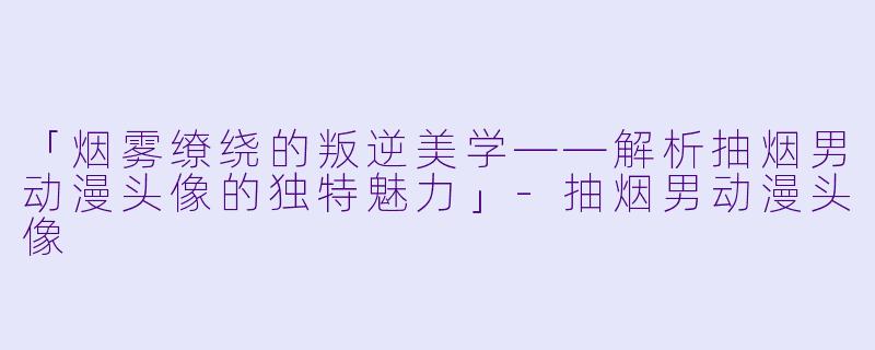 「烟雾缭绕的叛逆美学——解析抽烟男动漫头像的独特魅力」-抽烟男动漫头像