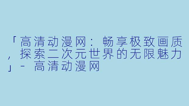 「高清动漫网：畅享极致画质，探索二次元世界的无限魅力」-高清动漫网