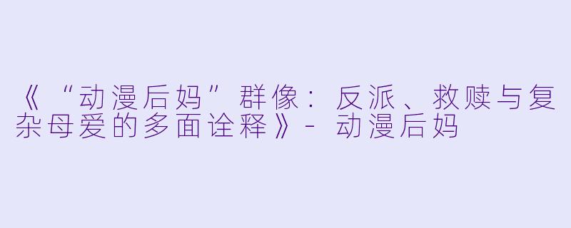 《“动漫后妈”群像：反派、救赎与复杂母爱的多面诠释》-动漫后妈