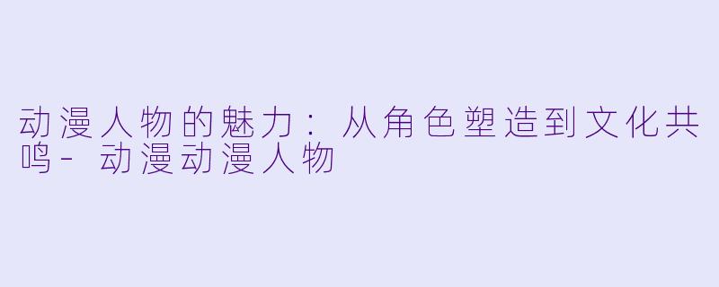 动漫人物的魅力：从角色塑造到文化共鸣-动漫动漫人物