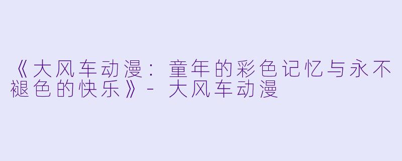 《大风车动漫：童年的彩色记忆与永不褪色的快乐》-大风车动漫