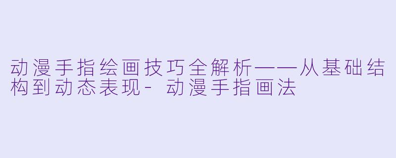 动漫手指绘画技巧全解析——从基础结构到动态表现-动漫手指画法
